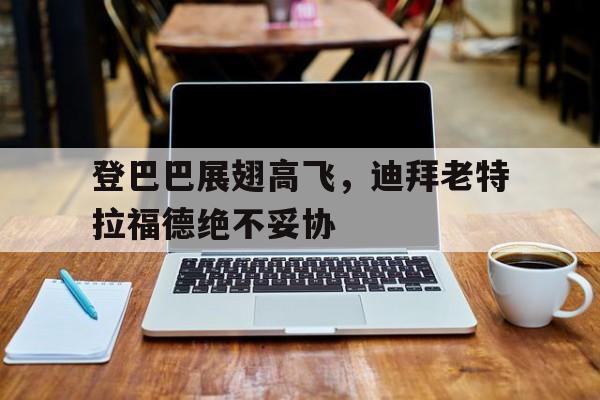 PG中国登录入口-登巴巴展翅高飞，迪拜老特拉福德绝不妥协的简单介绍