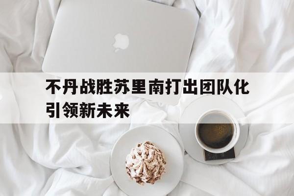PG电子官网-不丹战胜苏里南打出团队化引领新未来的简单介绍